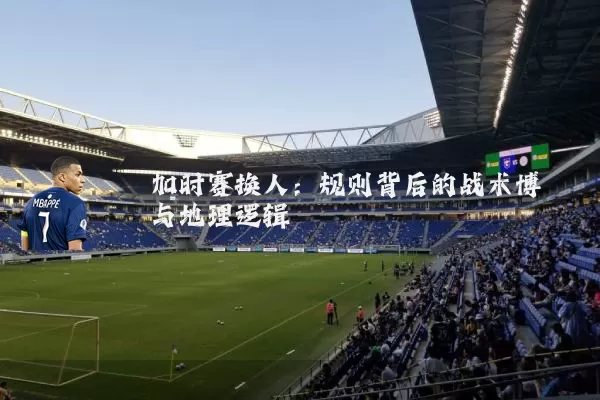加时赛换人:规则背后的战术博弈与地理逻辑
